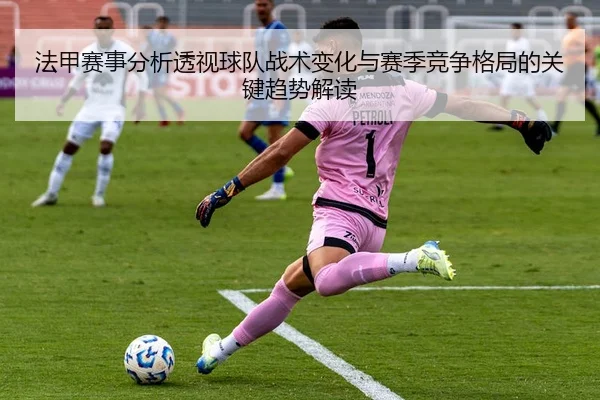 法甲赛事分析透视球队战术变化与赛季竞争格局的关键趋势解读
