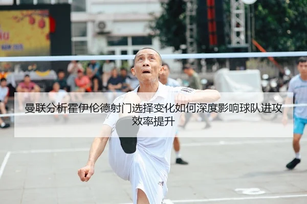 曼联分析霍伊伦德射门选择变化如何深度影响球队进攻效率提升