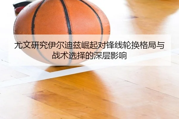 尤文研究伊尔迪兹崛起对锋线轮换格局与战术选择的深层影响 - 新闻资讯相关报道缩略图